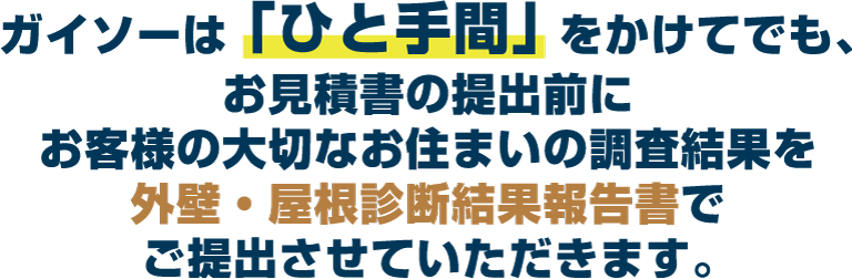 ガイソーは「ひと手間」をかけてでも、お見積書の提出前にお客様の大切なお住まいの調査結果を外壁・屋根診断結果報告書でご提出させていただきます。