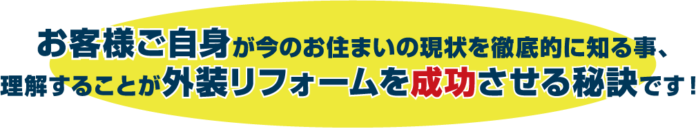 お客様ご自身が今のお住まいの現状を徹底的に知る事、理解することが外装リフォームを成功させる秘訣です!